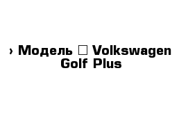  › Модель ­ Volkswagen Golf Plus